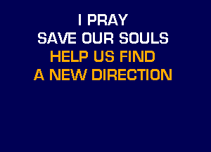 I PRAY
SAVE OUR SOULS
HELP US FIND
A NEW DIRECTION