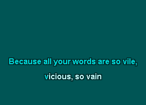 Because all your words are so vile,

vicious, so vain