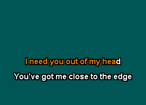 I need you out of my head

You've got me close to the edge