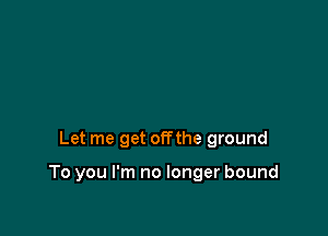 Let me get offthe ground

To you I'm no longer bound