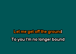 Let me get offthe ground

To you I'm no longer bound