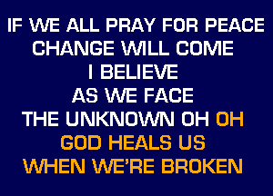 IF WE ALL PRAY FOR PEACE
CHANGE WILL COME
I BELIEVE
AS WE FACE
THE UNKNOWN 0H OH
GOD HEALS US
WHEN WE'RE BROKEN
