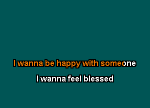 Iwanna be happy with someone

lwanna feel blessed