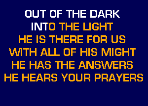 OUT OF THE DARK
INTO THE LIGHT
HE IS THERE FOR US
WITH ALL OF HIS MIGHT
HE HAS THE ANSWERS
HE HEARS YOUR PRAYERS