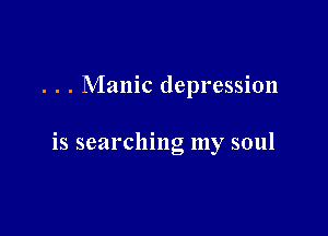 . . . Manic depression

is searching my soul
