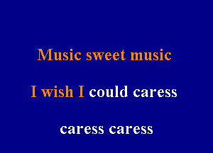 Music sweet music

I wish I could caress

caress caress