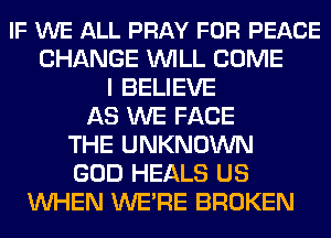 IF WE ALL PRAY FOR PEACE
CHANGE WILL COME
I BELIEVE
AS WE FACE
THE UNKNOWN
GOD HEALS US
WHEN WE'RE BROKEN