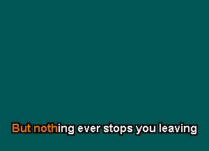 But nothing ever stops you leaving