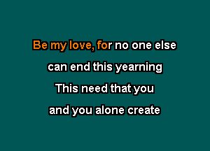 Be my love, for no one else

can end this yearning

This need that you

and you alone create