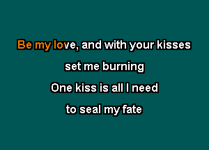 Be my love, and with your kisses

set me burning
One kiss is all I need

to seal my fate