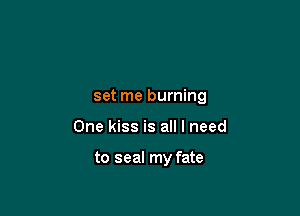 set me burning

One kiss is all I need

to seal my fate
