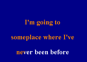 I'm going to

someplace Where I've

never been before
