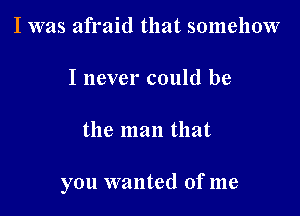 I was afraid that somehow

I never could be

the man that

you wanted of me