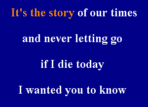 It's the story of our times
and never letting go

ifI die today

I wanted you to know