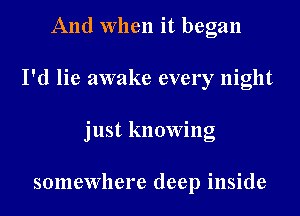 And When it began
I'd lie awake every night
just knowing

somewhere deep inside