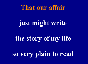 That our affair

just might write

the story of my life

so very plain to read
