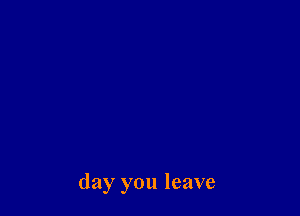 day you leave