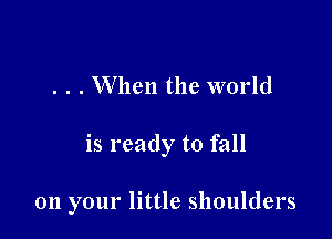 . . . When the world

is ready to fall

011 your little shoulders