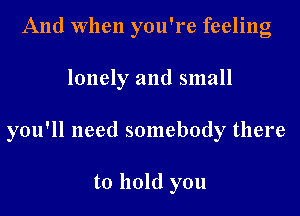 And When you're feeling
lonely and small
you'll need somebody there

to hold you