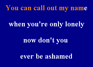 You can call out my name

When you're only lonely

now don't you

ever be ashamed