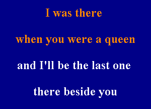 I was there
When you were a queen

and I'll be the last one

there beside you