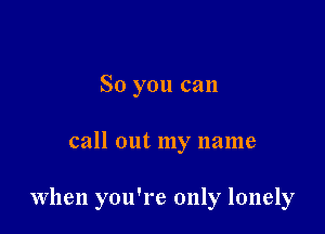 So you can

call out my name

When you're only lonely