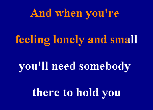 And when you're

feeling lonely and small

you'll need somebody

there to hold you