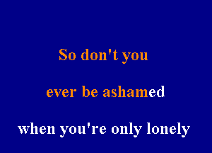 So don't you

ever be ashamed

When you're only lonely