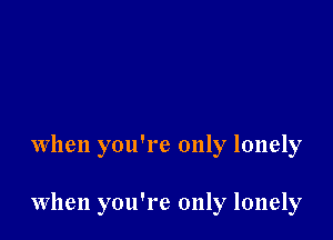 When you're only lonely

When you're only lonely