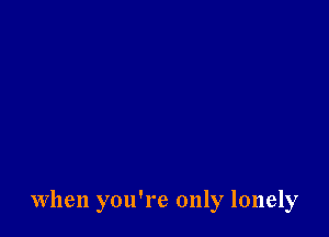 When you're only lonely