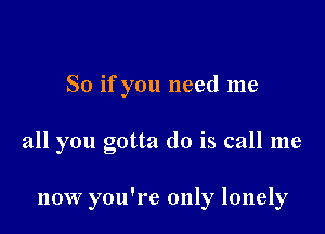 So if you need me

all you gotta do is call me

now you're only lonely