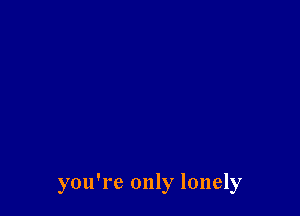 you're only lonely