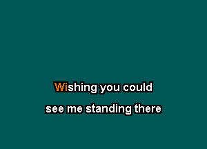 Wishing you could

see me standing there