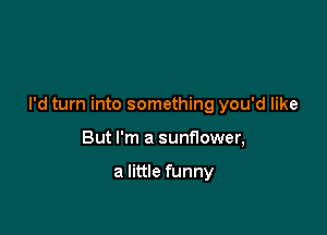 I'd turn into something you'd like

But I'm a sunflower,

a little funny