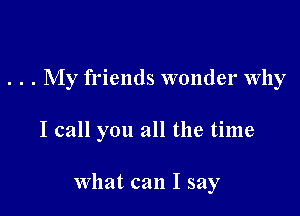 . . . My friends wonder Why

I call you all the time

What can I say