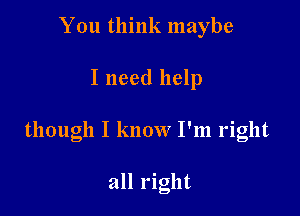 You think maybe

I need help

though I know I'm right

all right