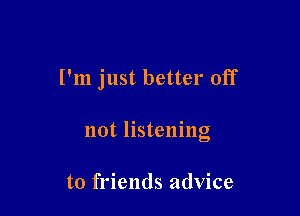 I'm just better off

not listening

to friends advice