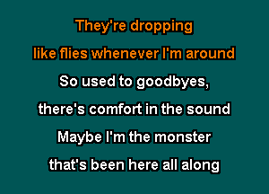 They're dropping
like flies whenever I'm around
80 used to goodbyes,
there's comfort in the sound
Maybe I'm the monster

that's been here all along