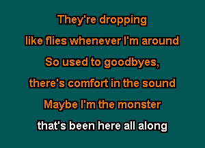 They're dropping
like flies whenever I'm around
80 used to goodbyes,
there's comfort in the sound
Maybe I'm the monster

that's been here all along