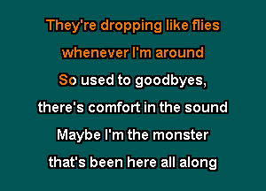 They're dropping like flies
whenever I'm around
80 used to goodbyes,
there's comfort in the sound
Maybe I'm the monster

that's been here all along