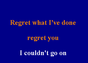 Regret what I've done

regret you

I couldn't go on