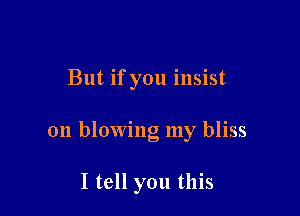 But if you insist

on blowing my bliss

I tell you this