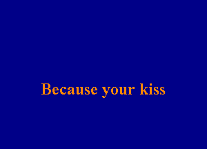 Because your kiss