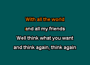 With all the world
and all my friends

Well think what you want

and think again, think again
