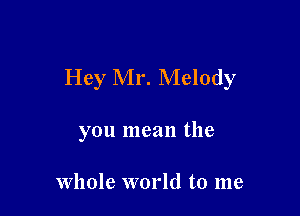 Hey Mr. Melody

you mean the

whole world to me