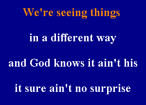 We're seeing things
in a different way
and God knows it ain't his

it sure ain't no surprise