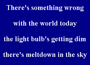 There's something wrong
With the world today
the light bulb's getting dim

there's meltdown in the sky