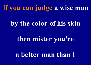 If you can judge a Wise man
by the color of his skin
then mister you're

a better man than I