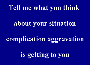 Tell me What you think
about your situation
complication aggravation

is getting to you
