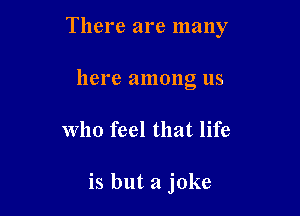 There are many

here among us
who feel that life

is but a joke